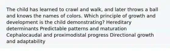 The child has learned to crawl and walk, and later throws a ball and knows the names of colors. Which principle of growth and development is the child demonstrating? Hereditary determinants Predictable patterns and maturation Cephalocaudal and proximodistal progress Directional growth and adaptability