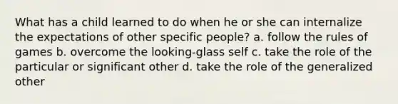 What has a child learned to do when he or she can internalize the expectations of other specific people? a. follow the rules of games b. overcome the looking-glass self c. take the role of the particular or significant other d. take the role of the generalized other