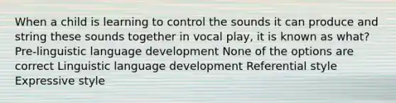 When a child is learning to control the sounds it can produce and string these sounds together in vocal play, it is known as what? Pre-linguistic language development None of the options are correct Linguistic language development Referential style Expressive style