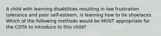 A child with learning disabilities resulting in low frustration tolerance and poor self-esteem, is learning how to tie shoelaces. Which of the following methods would be MOST appropriate for the COTA to introduce to this child?