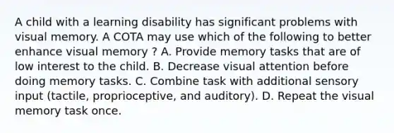 A child with a learning disability has significant problems with visual memory. A COTA may use which of the following to better enhance visual memory ? A. Provide memory tasks that are of low interest to the child. B. Decrease visual attention before doing memory tasks. C. Combine task with additional sensory input (tactile, proprioceptive, and auditory). D. Repeat the visual memory task once.