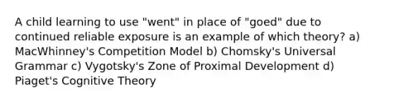 A child learning to use "went" in place of "goed" due to continued reliable exposure is an example of which theory? a) MacWhinney's Competition Model b) Chomsky's Universal Grammar c) Vygotsky's Zone of Proximal Development d) Piaget's Cognitive Theory