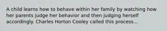 A child learns how to behave within her family by watching how her parents judge her behavior and then judging herself accordingly. Charles Horton Cooley called this process...