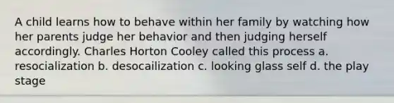 A child learns how to behave within her family by watching how her parents judge her behavior and then judging herself accordingly. Charles Horton Cooley called this process a. resocialization b. desocailization c. looking glass self d. the play stage