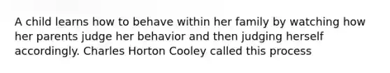 A child learns how to behave within her family by watching how her parents judge her behavior and then judging herself accordingly. Charles Horton Cooley called this process