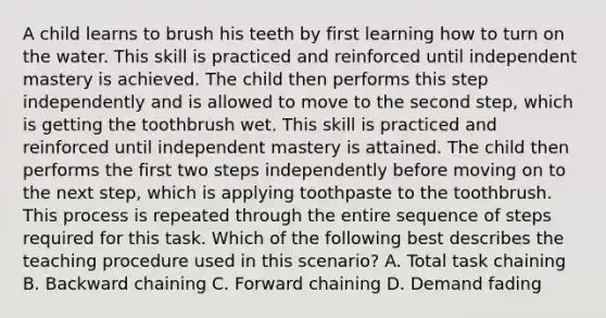 A child learns to brush his teeth by first learning how to turn on the water. This skill is practiced and reinforced until independent mastery is achieved. The child then performs this step independently and is allowed to move to the second step, which is getting the toothbrush wet. This skill is practiced and reinforced until independent mastery is attained. The child then performs the first two steps independently before moving on to the next step, which is applying toothpaste to the toothbrush. This process is repeated through the entire sequence of steps required for this task. Which of the following best describes the teaching procedure used in this scenario? A. Total task chaining B. Backward chaining C. Forward chaining D. Demand fading