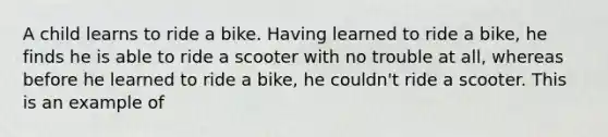 A child learns to ride a bike. Having learned to ride a bike, he finds he is able to ride a scooter with no trouble at all, whereas before he learned to ride a bike, he couldn't ride a scooter. This is an example of