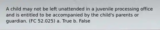 A child may not be left unattended in a juvenile processing office and is entitled to be accompanied by the child's parents or guardian. (FC 52.025) a. True b. False