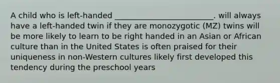 A child who is left-handed _________________________. will always have a left-handed twin if they are monozygotic (MZ) twins will be more likely to learn to be right handed in an Asian or African culture than in the United States is often praised for their uniqueness in non-Western cultures likely first developed this tendency during the preschool years