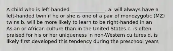 A child who is left-handed ______________. a. will always have a left-handed twin if he or she is one of a pair of monozygotic (MZ) twins b. will be more likely to learn to be right-handed in an Asian or African culture than in the United States c. is often praised for his or her uniqueness in non-Western cultures d. is likely first developed this tendency during the preschool years