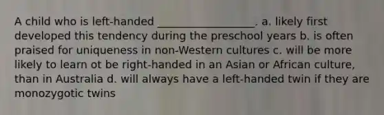 A child who is left-handed __________________. a. likely first developed this tendency during the preschool years b. is often praised for uniqueness in non-Western cultures c. will be more likely to learn ot be right-handed in an Asian or African culture, than in Australia d. will always have a left-handed twin if they are monozygotic twins