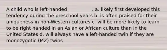 A child who is left-handed __________. a. likely first developed this tendency during the preschool years b. is often praised for their uniqueness in non-Western cultures c. will be more likely to learn to be right handed in an Asian or African culture than in the United States d. will always have a left-handed twin if they are monozygotic (MZ) twins