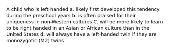 A child who is left-handed a. likely first developed this tendency during the preschool years b. is often praised for their uniqueness in non-Western cultures C. will be more likely to learn to be right handed in an Asian or African culture than in the United States d. will always have a left-handed twin if they are monozygotic (MZ) twins