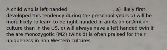 A child who is left-handed ___________________. a) likely first developed this tendency during the preschool years b) will be more likely to learn to be right handed in an Asian or African culture than in the US. c) will always have a left handed twin if the are monozygotic (MZ) twins d) is often praised for their uniqueness in non-Western cultures