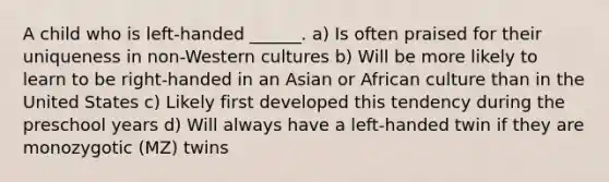 A child who is left-handed ______. a) Is often praised for their uniqueness in non-Western cultures b) Will be more likely to learn to be right-handed in an Asian or African culture than in the United States c) Likely first developed this tendency during the preschool years d) Will always have a left-handed twin if they are monozygotic (MZ) twins