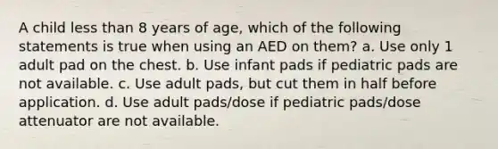 A child less than 8 years of age, which of the following statements is true when using an AED on them? a. Use only 1 adult pad on the chest. b. Use infant pads if pediatric pads are not available. c. Use adult pads, but cut them in half before application. d. Use adult pads/dose if pediatric pads/dose attenuator are not available.