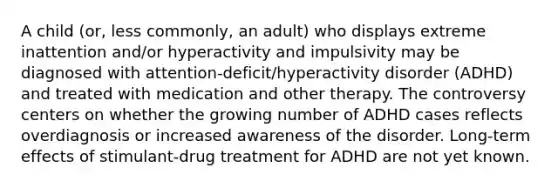 A child (or, less commonly, an adult) who displays extreme inattention and/or hyperactivity and impulsivity may be diagnosed with attention-deficit/hyperactivity disorder (ADHD) and treated with medication and other therapy. The controversy centers on whether the growing number of ADHD cases reflects overdiagnosis or increased awareness of the disorder. Long-term effects of stimulant-drug treatment for ADHD are not yet known.