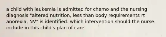 a child with leukemia is admitted for chemo and the nursing diagnosis "altered nutrition, less than body requirements rt anorexia, NV" is identified. which intervention should the nurse include in this child's plan of care