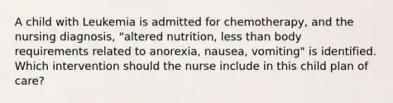 A child with Leukemia is admitted for chemotherapy, and the nursing diagnosis, "altered nutrition, less than body requirements related to anorexia, nausea, vomiting" is identified. Which intervention should the nurse include in this child plan of care?