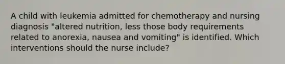 A child with leukemia admitted for chemotherapy and nursing diagnosis "altered nutrition, less those body requirements related to anorexia, nausea and vomiting" is identified. Which interventions should the nurse include?