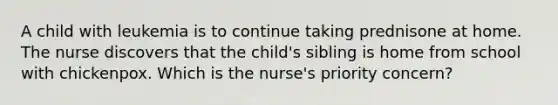 A child with leukemia is to continue taking prednisone at home. The nurse discovers that the child's sibling is home from school with chickenpox. Which is the nurse's priority concern?