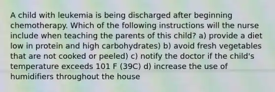 A child with leukemia is being discharged after beginning chemotherapy. Which of the following instructions will the nurse include when teaching the parents of this child? a) provide a diet low in protein and high carbohydrates) b) avoid fresh vegetables that are not cooked or peeled) c) notify the doctor if the child's temperature exceeds 101 F (39C) d) increase the use of humidifiers throughout the house