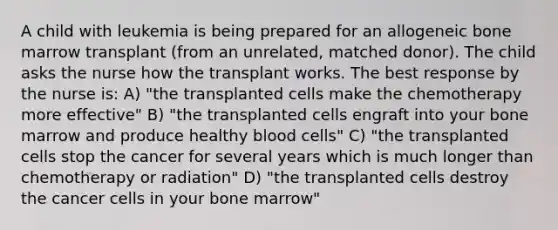 A child with leukemia is being prepared for an allogeneic bone marrow transplant (from an unrelated, matched donor). The child asks the nurse how the transplant works. The best response by the nurse is: A) "the transplanted cells make the chemotherapy more effective" B) "the transplanted cells engraft into your bone marrow and produce healthy blood cells" C) "the transplanted cells stop the cancer for several years which is much longer than chemotherapy or radiation" D) "the transplanted cells destroy the cancer cells in your bone marrow"