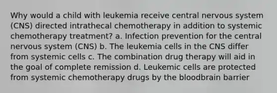 Why would a child with leukemia receive central nervous system (CNS) directed intrathecal chemotherapy in addition to systemic chemotherapy treatment? a. Infection prevention for the central nervous system (CNS) b. The leukemia cells in the CNS differ from systemic cells c. The combination drug therapy will aid in the goal of complete remission d. Leukemic cells are protected from systemic chemotherapy drugs by the bloodbrain barrier