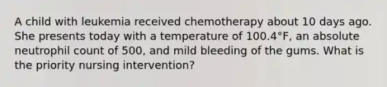 A child with leukemia received chemotherapy about 10 days ago. She presents today with a temperature of 100.4°F, an absolute neutrophil count of 500, and mild bleeding of the gums. What is the priority nursing intervention?