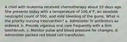 A child with leukemia received chemotherapy about 10 days ago. She presents today with a temperature of 100.4°F, an absolute neutrophil count of 500, and mild bleeding of the gums. What is the priority nursing intervention? a. Administer IV antibiotics as ordered. b. Provide vigorous oral care frequently with a firm toothbrush. c. Monitor pulse and blood pressure for changes. d. Administer packed red blood cell transfusion.