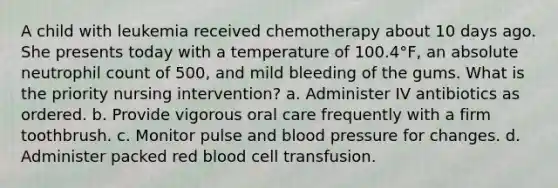 A child with leukemia received chemotherapy about 10 days ago. She presents today with a temperature of 100.4°F, an absolute neutrophil count of 500, and mild bleeding of the gums. What is the priority nursing intervention? a. Administer IV antibiotics as ordered. b. Provide vigorous oral care frequently with a firm toothbrush. c. Monitor pulse and <a href='https://www.questionai.com/knowledge/kD0HacyPBr-blood-pressure' class='anchor-knowledge'>blood pressure</a> for changes. d. Administer packed red blood cell transfusion.