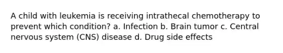 A child with leukemia is receiving intrathecal chemotherapy to prevent which condition? a. Infection b. Brain tumor c. Central nervous system (CNS) disease d. Drug side effects