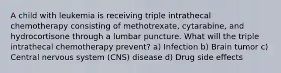 A child with leukemia is receiving triple intrathecal chemotherapy consisting of methotrexate, cytarabine, and hydrocortisone through a lumbar puncture. What will the triple intrathecal chemotherapy prevent? a) Infection b) Brain tumor c) Central nervous system (CNS) disease d) Drug side effects