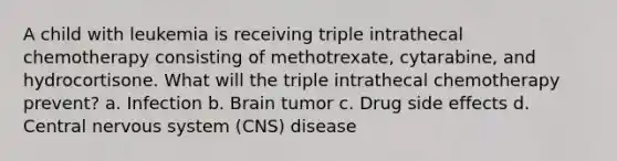 A child with leukemia is receiving triple intrathecal chemotherapy consisting of methotrexate, cytarabine, and hydrocortisone. What will the triple intrathecal chemotherapy prevent? a. Infection b. Brain tumor c. Drug side effects d. Central nervous system (CNS) disease