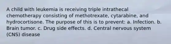 A child with leukemia is receiving triple intrathecal chemotherapy consisting of methotrexate, cytarabine, and hydrocortisone. The purpose of this is to prevent: a. Infection. b. Brain tumor. c. Drug side effects. d. Central nervous system (CNS) disease