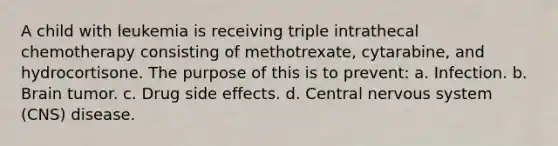 A child with leukemia is receiving triple intrathecal chemotherapy consisting of methotrexate, cytarabine, and hydrocortisone. The purpose of this is to prevent: a. Infection. b. Brain tumor. c. Drug side effects. d. Central nervous system (CNS) disease.