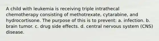 A child with leukemia is receiving triple intrathecal chemotherapy consisting of methotrexate, cytarabine, and hydrocortisone. The purpose of this is to prevent: a. infection. b. brain tumor. c. drug side effects. d. central nervous system (CNS) disease.