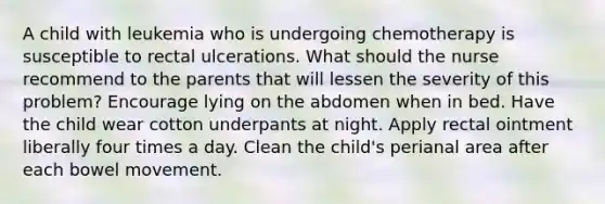 A child with leukemia who is undergoing chemotherapy is susceptible to rectal ulcerations. What should the nurse recommend to the parents that will lessen the severity of this problem? Encourage lying on the abdomen when in bed. Have the child wear cotton underpants at night. Apply rectal ointment liberally four times a day. Clean the child's perianal area after each bowel movement.