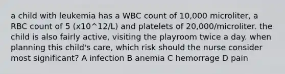 a child with leukemia has a WBC count of 10,000 microliter, a RBC count of 5 (x10^12/L) and platelets of 20,000/microliter. the child is also fairly active, visiting the playroom twice a day. when planning this child's care, which risk should the nurse consider most significant? A infection B anemia C hemorrage D pain