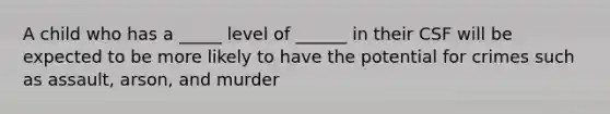 A child who has a _____ level of ______ in their CSF will be expected to be more likely to have the potential for crimes such as assault, arson, and murder