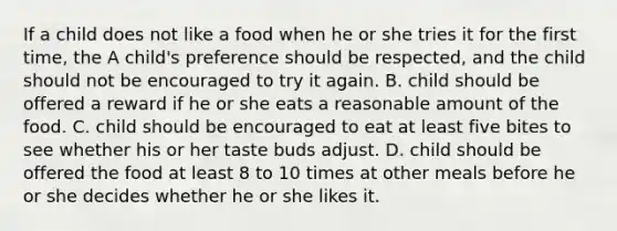 If a child does not like a food when he or she tries it for the first time, the A child's preference should be respected, and the child should not be encouraged to try it again. B. child should be offered a reward if he or she eats a reasonable amount of the food. C. child should be encouraged to eat at least five bites to see whether his or her taste buds adjust. D. child should be offered the food at least 8 to 10 times at other meals before he or she decides whether he or she likes it.