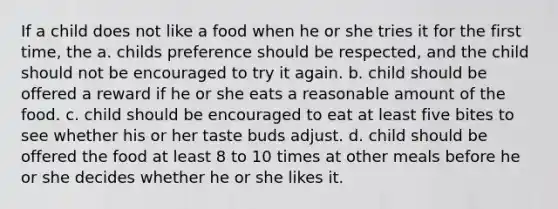 If a child does not like a food when he or she tries it for the first time, the a. childs preference should be respected, and the child should not be encouraged to try it again. b. child should be offered a reward if he or she eats a reasonable amount of the food. c. child should be encouraged to eat at least five bites to see whether his or her taste buds adjust. d. child should be offered the food at least 8 to 10 times at other meals before he or she decides whether he or she likes it.