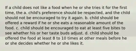 If a child does not like a food when he or she tries it for the first time, the a. child's preference should be respected, and the child should not be encouraged to try it again. b. child should be offered a reward if he or she eats a reasonable amount of the food. c. child should be encouraged to eat at least five bites to see whether his or her taste buds adjust. d. child should be offered the food at least 8 to 10 times at other meals before he or she decides whether he or she likes it.