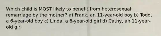 Which child is MOST likely to benefit from heterosexual remarriage by the mother? a) Frank, an 11-year-old boy b) Todd, a 6-year-old boy c) Linda, a 6-year-old girl d) Cathy, an 11-year-old girl