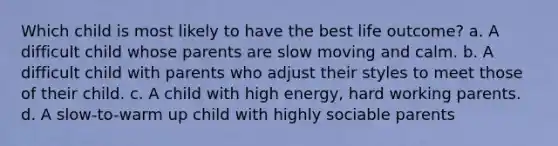 Which child is most likely to have the best life outcome? a. A difficult child whose parents are slow moving and calm. b. A difficult child with parents who adjust their styles to meet those of their child. c. A child with high energy, hard working parents. d. A slow-to-warm up child with highly sociable parents