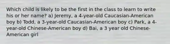 Which child is likely to be the first in the class to learn to write his or her name? a) Jeremy, a 4-year-old Caucasian-American boy b) Todd, a 3-year-old Caucasian-American boy c) Park, a 4-year-old Chinese-American boy d) Bai, a 3 year old Chinese- American girl