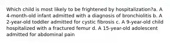 Which child is most likely to be frightened by hospitalization?a. A 4-month-old infant admitted with a diagnosis of bronchiolitis b. A 2-year-old toddler admitted for cystic fibrosis c. A 9-year-old child hospitalized with a fractured femur d. A 15-year-old adolescent admitted for abdominal pain