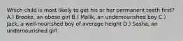 Which child is most likely to get his or her permanent teeth first? A.) Brooke, an obese girl B.) Malik, an undernourished boy C.) Jack, a well-nourished boy of average height D.) Sasha, an undernourished girl
