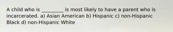 A child who is _________ is most likely to have a parent who is incarcerated. a) Asian American b) Hispanic c) non-Hispanic Black d) non-Hispanic White