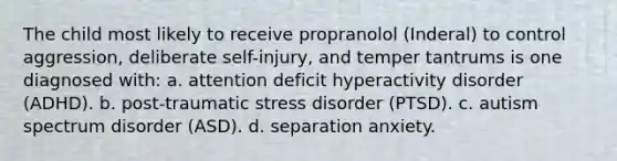 The child most likely to receive propranolol (Inderal) to control aggression, deliberate self-injury, and temper tantrums is one diagnosed with: a. attention deficit hyperactivity disorder (ADHD). b. post-traumatic stress disorder (PTSD). c. autism spectrum disorder (ASD). d. separation anxiety.